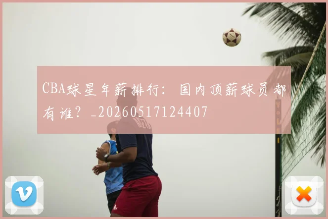 CBA球星年薪排行：国内顶薪球员都有谁？_20260517124407