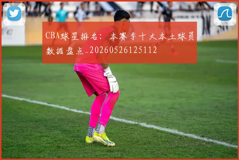 CBA球星排名：本赛季十大本土球员数据盘点_20260526125112