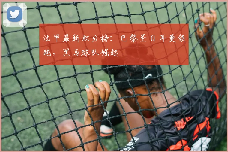 法甲最新积分榜：巴黎圣日耳曼领跑，黑马球队崛起