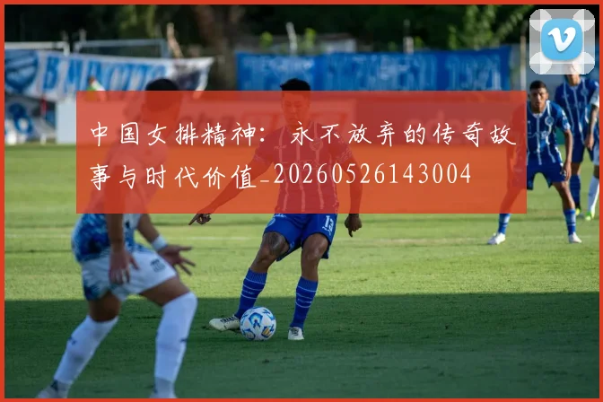 中国女排精神：永不放弃的传奇故事与时代价值_20260526143004