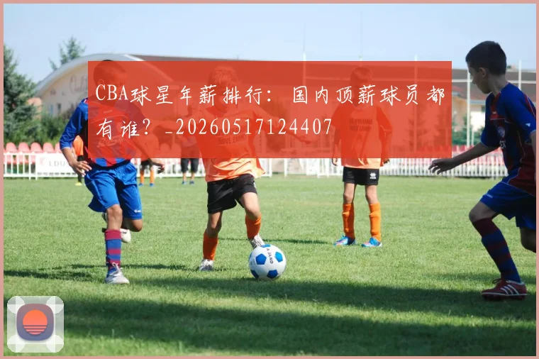 CBA球星年薪排行：国内顶薪球员都有谁？_20260517124407