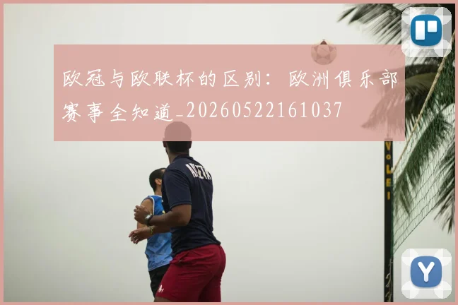 欧冠与欧联杯的区别:欧洲俱乐部赛事全知道_20260522161037