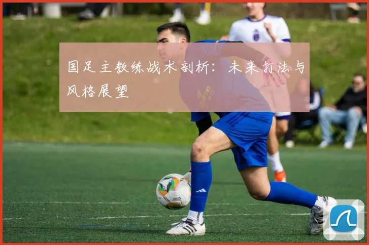 国足主教练战术剖析:未来打法与风格展望